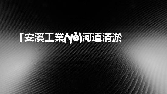 「安溪工業(yè)河道清淤計劃：解放河道、保護環(huán)境、促進發(fā)展」